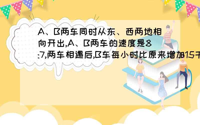 A、B两车同时从东、西两地相向开出,A、B两车的速度是8:7,两车相遇后,B车每小时比原来增加15千米,结果两车恰好同时到达目的地.问A车每小时行多少千米?