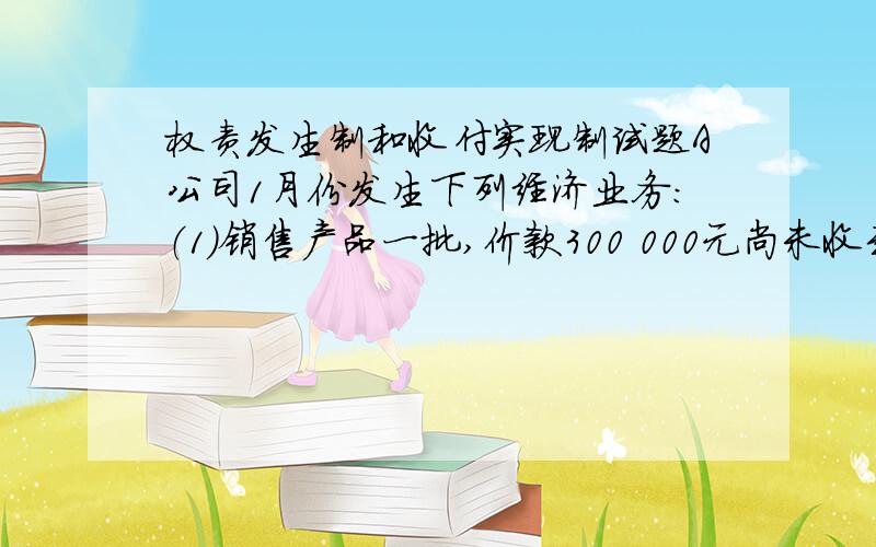 权责发生制和收付实现制试题A公司1月份发生下列经济业务：（1）销售产品一批,价款300 000元尚未收到.（2）用银行存款支付本月电费500元.（3）预付本年度1-6月的办公用房租金6 000元.（4）摊