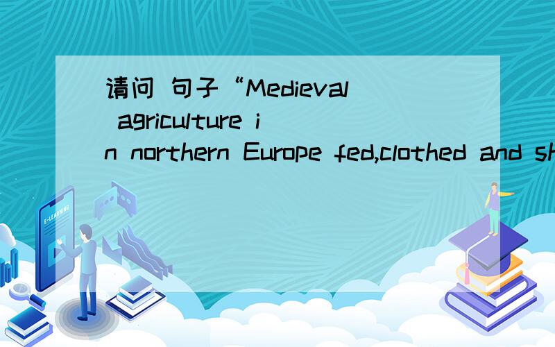 请问 句子“Medieval agriculture in northern Europe fed,clothed and sheltered a predominantly rural society”中,为什么谓语是fed,clothed and sheltered呢 “clothed and sheltered ”是形容词啊,这两个词在形容谁?为什么在fed