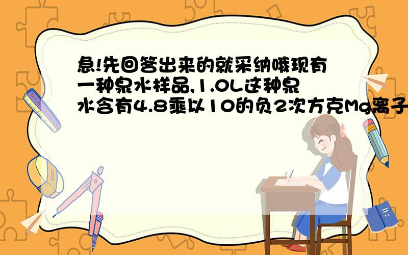 急!先回答出来的就采纳哦现有一种泉水样品,1.0L这种泉水含有4.8乘以10的负2次方克Mg离子.那么,该泉水中Mg离子的物质的量浓度是多少?含1.0molMg离子的这种泉水的体积是多少升?要过程