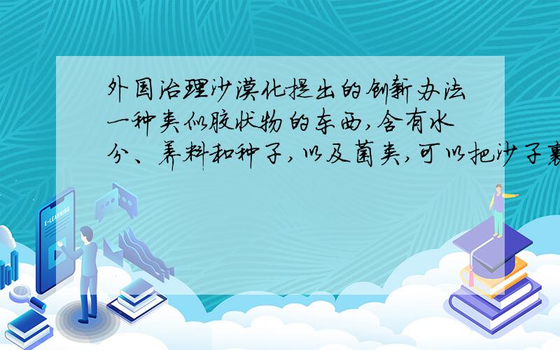 外国治理沙漠化提出的创新办法一种类似胶状物的东西,含有水分、养料和种子,以及菌类,可以把沙子裹住,然后在上面长植物,使得沙子变为土地,跪求这种材料的名称!求的是这种东西的名字!