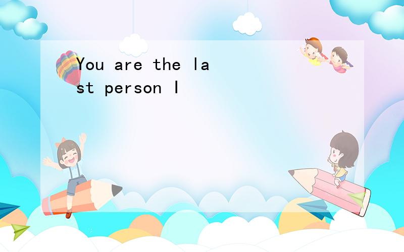 You are the last person I