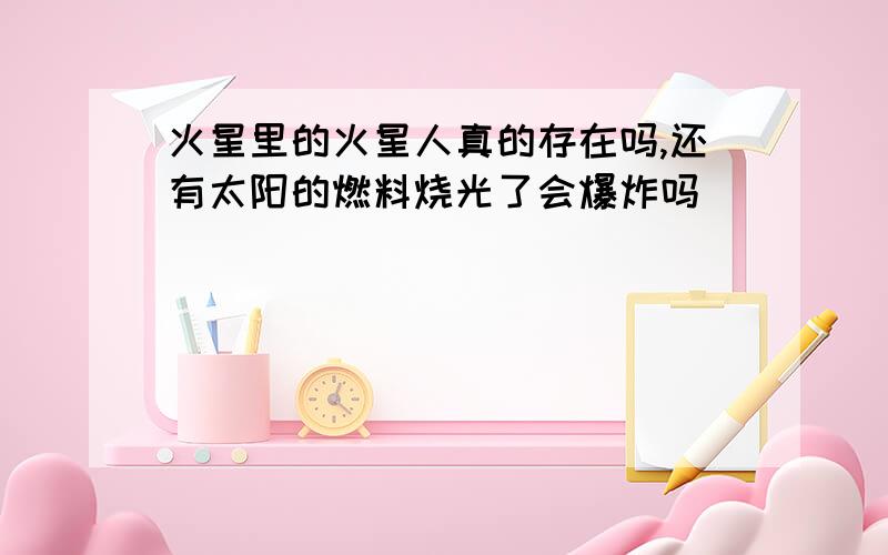 火星里的火星人真的存在吗,还有太阳的燃料烧光了会爆炸吗