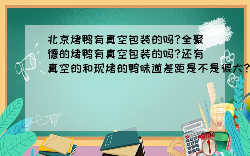 北京烤鸭有真空包装的吗?全聚德的烤鸭有真空包装的吗?还有真空的和现烤的鸭味道差距是不是很大?