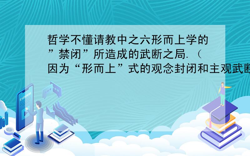 哲学不懂请教中之六形而上学的”禁闭”所造成的武断之局.（因为“形而上”式的观念封闭和主观武断本身就是衍化为弱存者或依存系统的存在方式之规定.逻辑中的存在与非逻辑的存在就