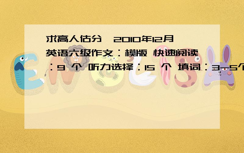 求高人估分,2010年12月英语六级作文：模版 快速阅读：9 个 听力选择：15 个 填词：3-5个 句子：1个 第一个小阅读：1 个 仔细阅读：9个 完形填空：12个 翻译：1个应该是：作文：模版 快速阅读