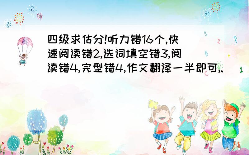 四级求估分!听力错16个,快速阅读错2,选词填空错3,阅读错4,完型错4,作文翻译一半即可,.