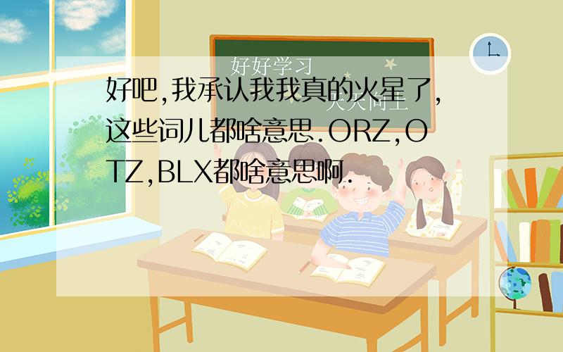 好吧,我承认我我真的火星了,这些词儿都啥意思.ORZ,OTZ,BLX都啥意思啊.