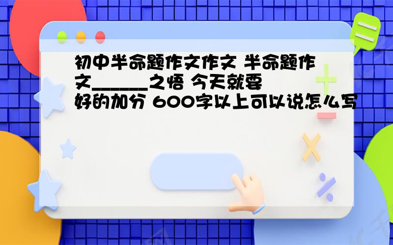 初中半命题作文作文 半命题作文______之悟 今天就要好的加分 600字以上可以说怎么写