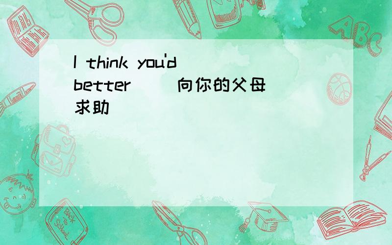 I think you'd better _(向你的父母求助)