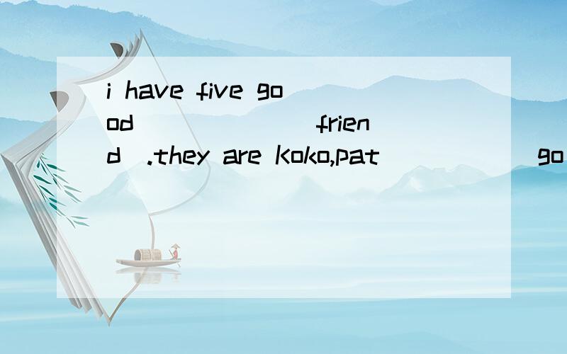 i have five good______(friend).they are Koko,pat_____(go).用括号里单词的正确形式把短文补充完整.i have five good______(friend).they are Koko,pat_____(go)to shop with her mother.tim______(play)the piano.