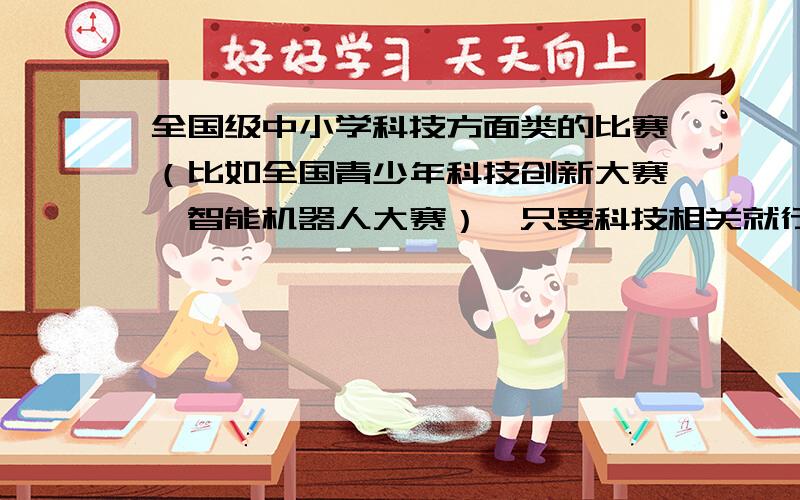 全国级中小学科技方面类的比赛（比如全国青少年科技创新大赛、智能机器人大赛）,只要科技相关就行!