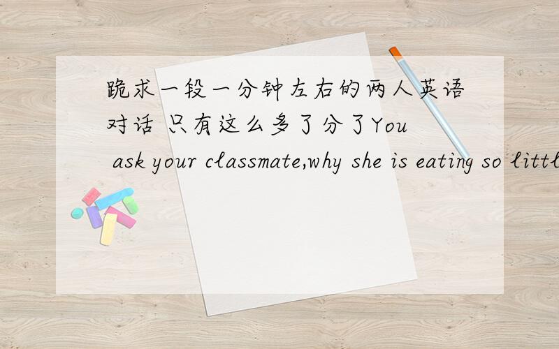 跪求一段一分钟左右的两人英语对话 只有这么多了分了You ask your classmate,why she is eating so little,your classmate tells you that she is on a diet.最好有中文对照