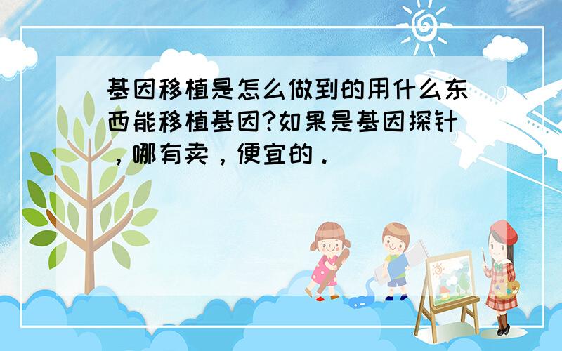 基因移植是怎么做到的用什么东西能移植基因?如果是基因探针，哪有卖，便宜的。