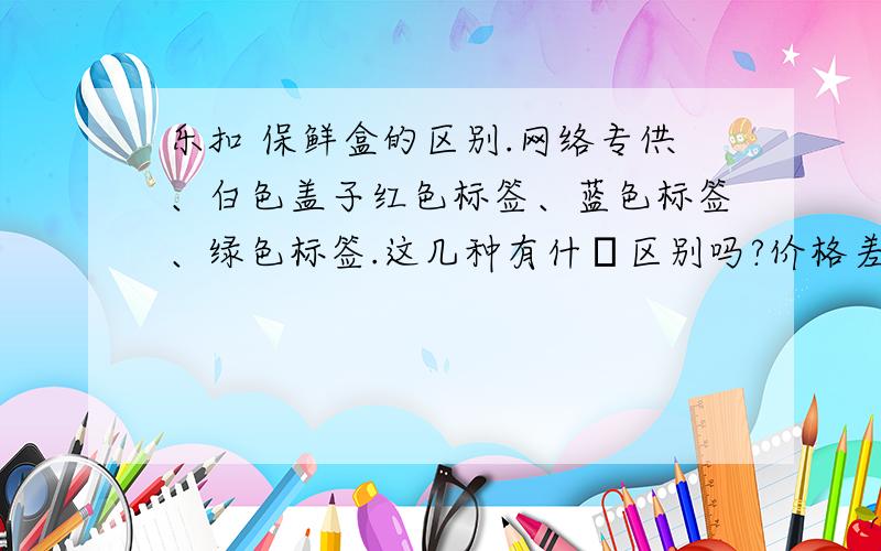 乐扣 保鲜盒的区别.网络专供、白色盖子红色标签、蓝色标签、绿色标签.这几种有什麼区别吗?价格差异那麼大.