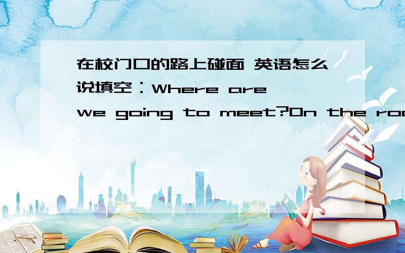 在校门口的路上碰面 英语怎么说填空：Where are we going to meet?On the road o____ the school gate.