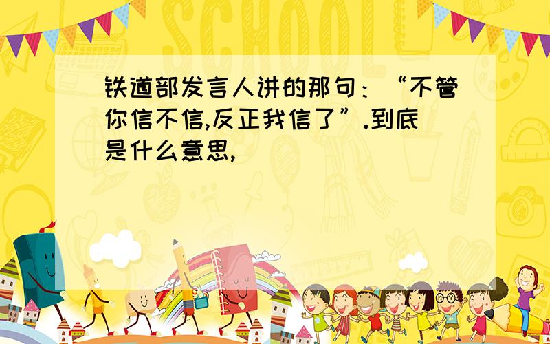 铁道部发言人讲的那句：“不管你信不信,反正我信了”.到底是什么意思,