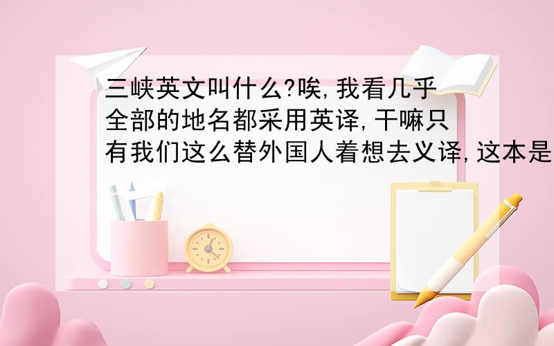 三峡英文叫什么?唉,我看几乎全部的地名都采用英译,干嘛只有我们这么替外国人着想去义译,这本是一个发扬文化的好机会啊!英译改成音译