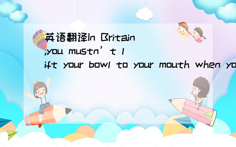 英语翻译In Britain,you mustn’t lift your bowl to your mouth when you are having some liquid food.But it’s different in china.And in Japan you even need’t worry about making noise when you have it.It shows that you are enjoying it.在英国,