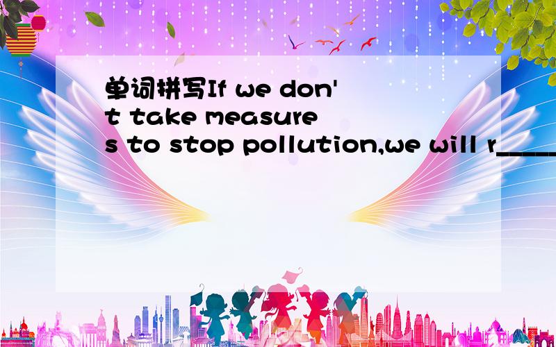 单词拼写If we don't take measures to stop pollution,we will r_____ our planet.All the teachers think she is a hardworking and p______ student.Her successful career inspires many people to believe that success and happiness are w______ reach for e