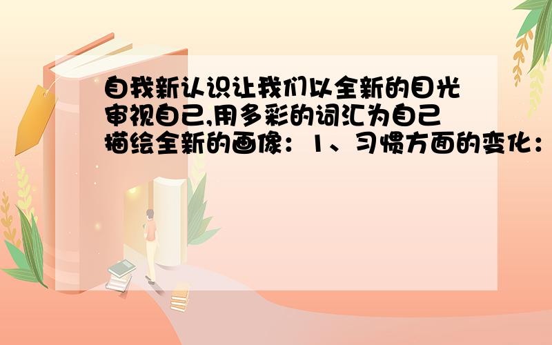 自我新认识让我们以全新的目光审视自己,用多彩的词汇为自己描绘全新的画像：1、习惯方面的变化：2、学识方面的增长：3、性格方面的变化：4、能力方面的提高：一个夏天的中午,我坐公