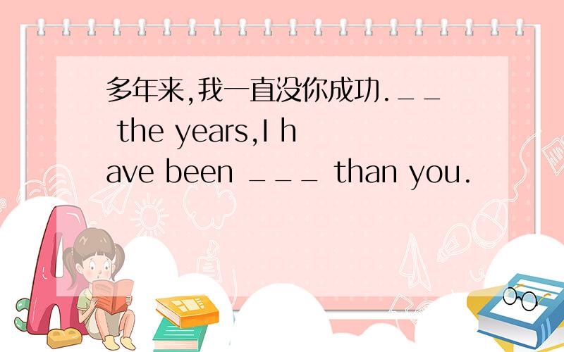 多年来,我一直没你成功.__ the years,I have been ___ than you.