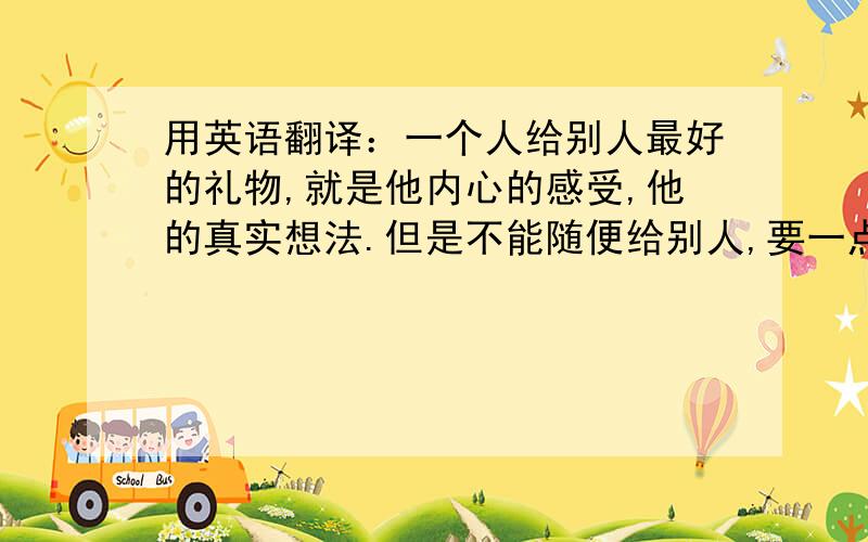 用英语翻译：一个人给别人最好的礼物,就是他内心的感受,他的真实想法.但是不能随便给别人,要一点一点的给