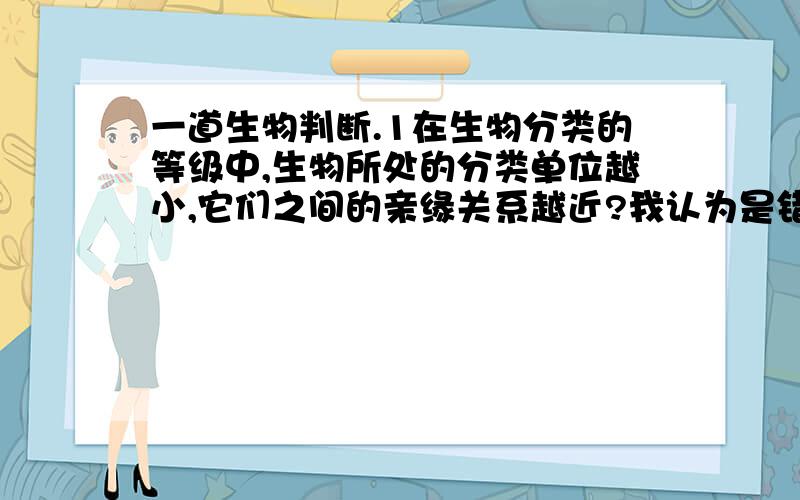 一道生物判断.1在生物分类的等级中,生物所处的分类单位越小,它们之间的亲缘关系越近?我认为是错误的,少了共同两个字,因为两种生物都处于小单位,但不一定一样啊?2生态系统中碳参与物质