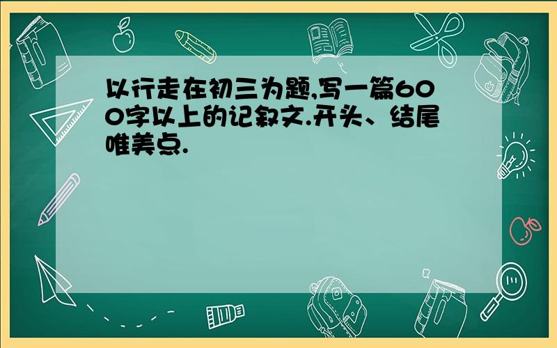 以行走在初三为题,写一篇600字以上的记叙文.开头、结尾唯美点.