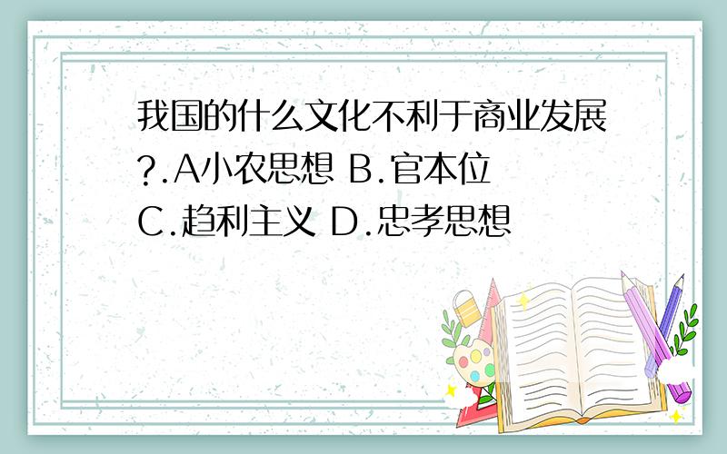 我国的什么文化不利于商业发展?.A小农思想 B.官本位 C.趋利主义 D.忠孝思想