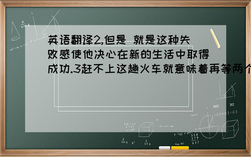 英语翻译2,但是 就是这种失败感使他决心在新的生活中取得成功.3赶不上这趟火车就意味着再等两个小时.4另外 你需要知道该呆多久 该在什么时候离开.5我非常幸运地拥有一个幸福的童年,一