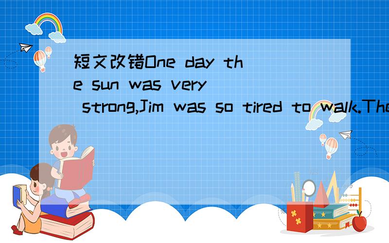 短文改错One day the sun was very strong,Jim was so tired to walk.There was no trees near the road ,so he restedunder a big rock.After drinking some water ,he took hisshirt,lay down on the ground and fall asleep at once.he was very tired that he d