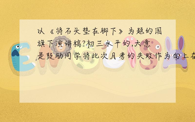 以《将石头垫在脚下》为题的国旗下演讲稿?初三水平的,大意是鼓励同学将此次月考的失败作为向上奋发的动力什么的.500字左右,写得好会有加分