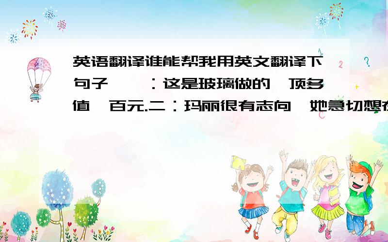 英语翻译谁能帮我用英文翻译下句子,一：这是玻璃做的,顶多值一百元.二：玛丽很有志向,她急切想在事业上出人头地.三：如果你需要我们的产品,请提前和我联系.四：我们需要一名卡车司机