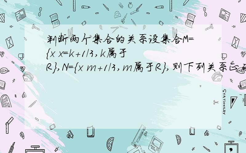 判断两个集合的关系设集合M={x x=k+1/3,k属于R},N={x m+1/3,m属于R},则下列关系正确的是（ ）A.M=N B.M真包含于N C.M真包含N D.M交N=空集对不起，现改正如下；N={x x=(m+1)/3,m属于R}