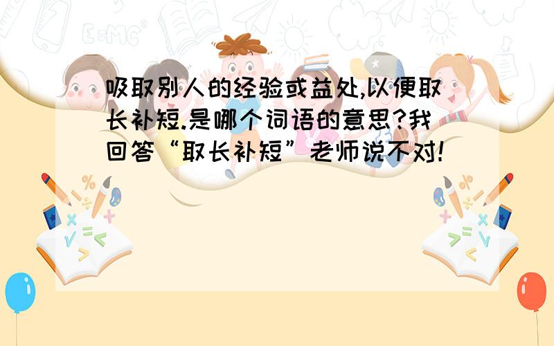 吸取别人的经验或益处,以便取长补短.是哪个词语的意思?我回答“取长补短”老师说不对！