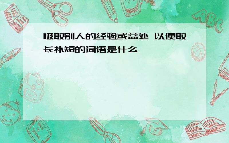 吸取别人的经验或益处 以便取长补短的词语是什么