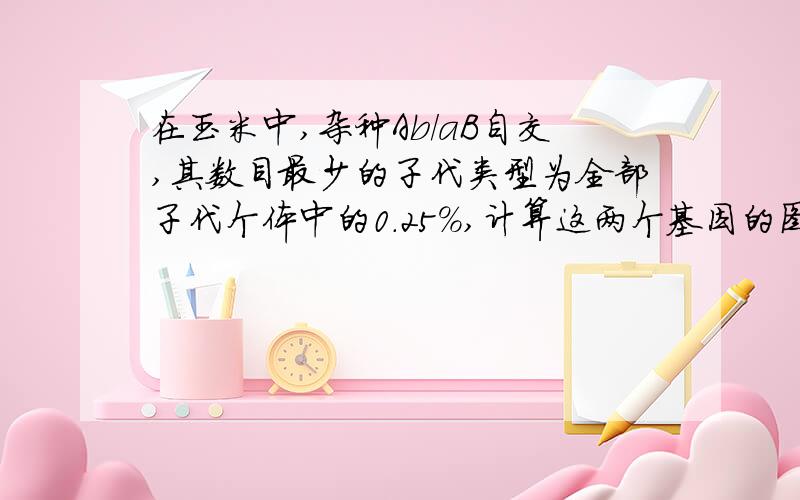 在玉米中,杂种Ab/aB自交,其数目最少的子代类型为全部子代个体中的0．25％,计算这两个基因的图距.