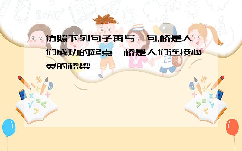 仿照下列句子再写一句.桥是人们成功的起点,桥是人们连接心灵的桥梁