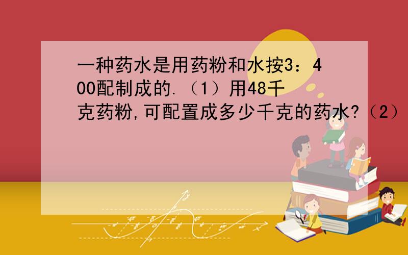 一种药水是用药粉和水按3：400配制成的.（1）用48千克药粉,可配置成多少千克的药水?（2）用水60千克,需要药粉多少千克?（3）要配制这种药水1612千克,需要药粉多少千克?