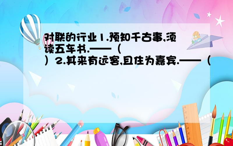 对联的行业1.预知千古事,须读五车书.——（      ）2.其来有远客,且住为嘉宾.——（      ）]3.胸中存灼见,眼底辩秋毫.——（      ）4.清风手中握,爽气满襟杯.——（      ）会什么写什么,尽量