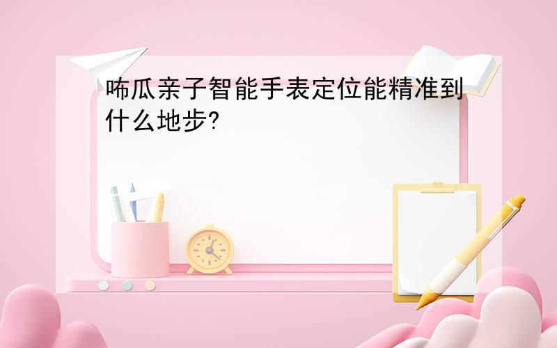 咘瓜亲子智能手表定位能精准到什么地步?