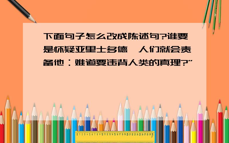 下面句子怎么改成陈述句?谁要是怀疑亚里士多德,人们就会责备他：难道要违背人类的真理?”