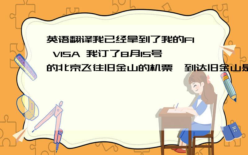 英语翻译我已经拿到了我的F1 VISA 我订了8月15号的北京飞往旧金山的机票,到达旧金山是当地时间8月15号上午11：15,这几天我正在联系合适的房子,我打算在校外租房子住.