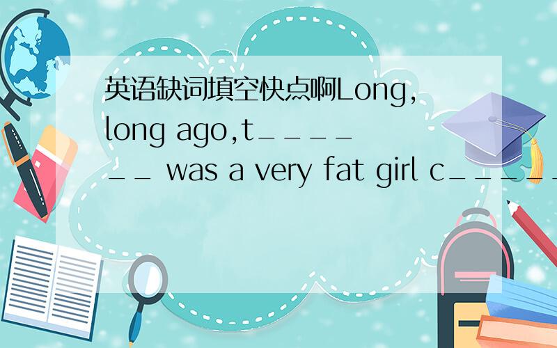 英语缺词填空快点啊Long,long ago,t______ was a very fat girl c_____ Yuanyuan.She a ______ goes to a restaurant.She likes eating chocolates very m ______and she likes eating in the restaurant .One day,w ______she saw some little thin ants,she