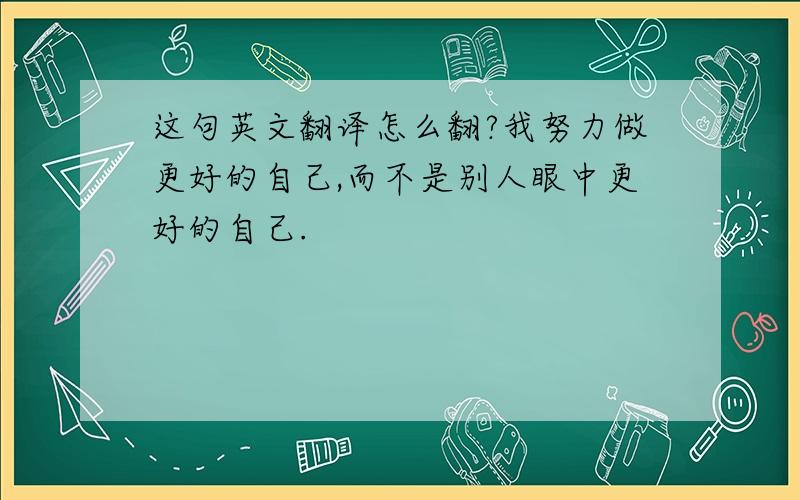 这句英文翻译怎么翻?我努力做更好的自己,而不是别人眼中更好的自己.