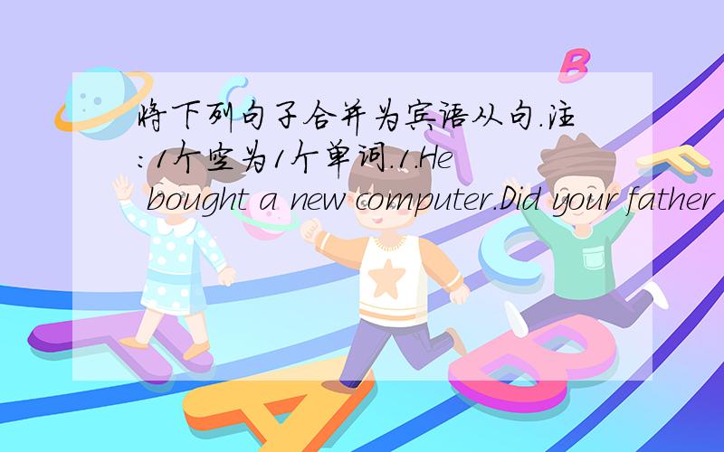 将下列句子合并为宾语从句.注：1个空为1个单词.1.He bought a new computer.Did your father tell you?Did your father tell you _____ _____ _____ a new computer?2.How long did he practise playing the piano?Do you know?Do you know _____ _