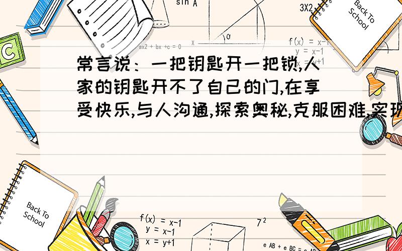 常言说：一把钥匙开一把锁,人家的钥匙开不了自己的门,在享受快乐,与人沟通,探索奥秘,克服困难,实现理想等过程中,人们终究能找到适合自己的途径和方式.相信吧,总有一把钥匙属于自己!请