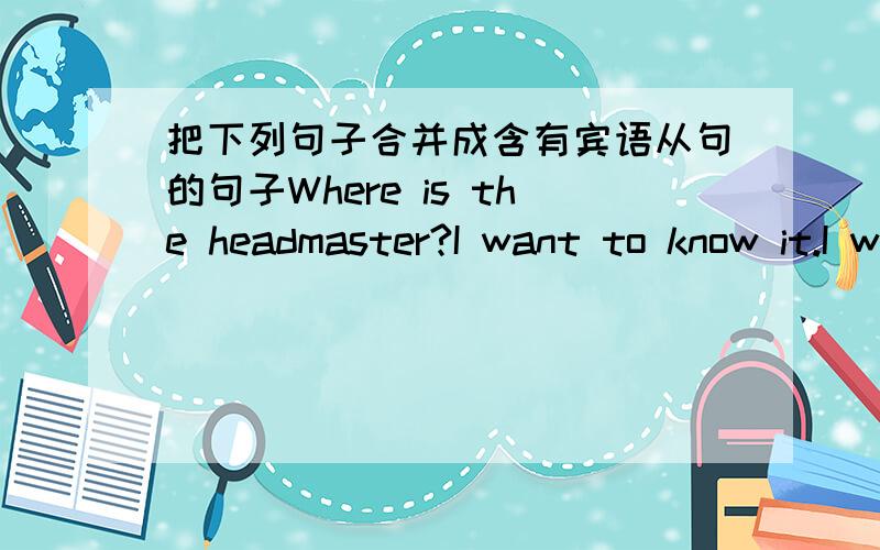 把下列句子合并成含有宾语从句的句子Where is the headmaster?I want to know it.I want to know 【】He can”t work out this difficult math problem.I think.I 【】 think 【】 he 【】 work out this difficult math problem.The student