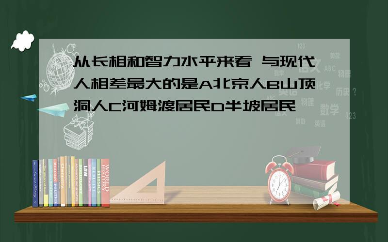 从长相和智力水平来看 与现代人相差最大的是A北京人B山顶洞人C河姆渡居民D半坡居民